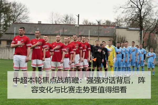 中超本轮焦点战前瞻：强强对话背后，阵容变化与比赛走势更值得细看 - kaiyun
