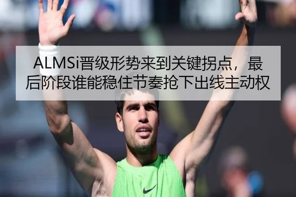 ALMSi晋级形势来到关键拐点，最后阶段谁能稳住节奏抢下出线主动权 - kaiyun