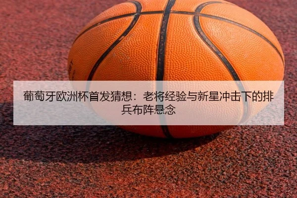 葡萄牙欧洲杯首发猜想：老将经验与新星冲击下的排兵布阵悬念 - kaiyun