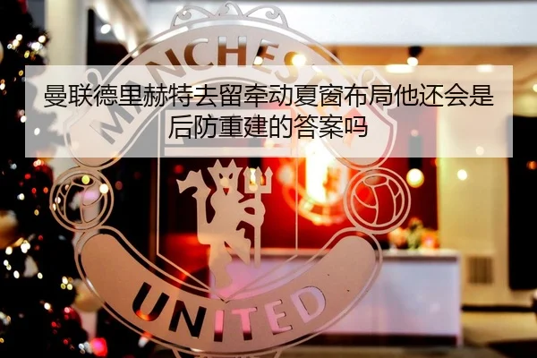 曼联德里赫特去留牵动夏窗布局他还会是后防重建的答案吗 - kaiyun